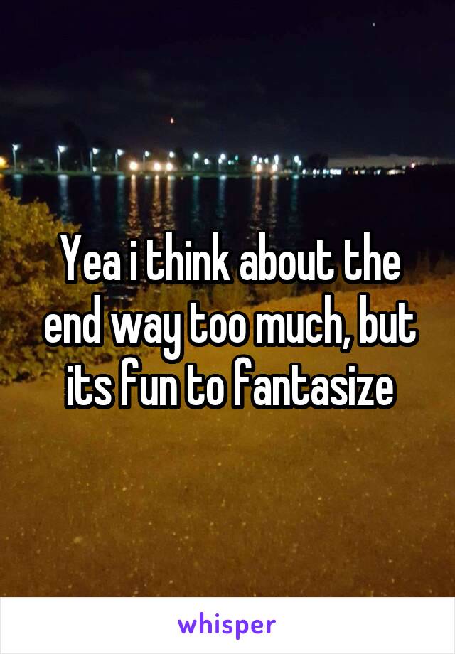 Yea i think about the end way too much, but its fun to fantasize