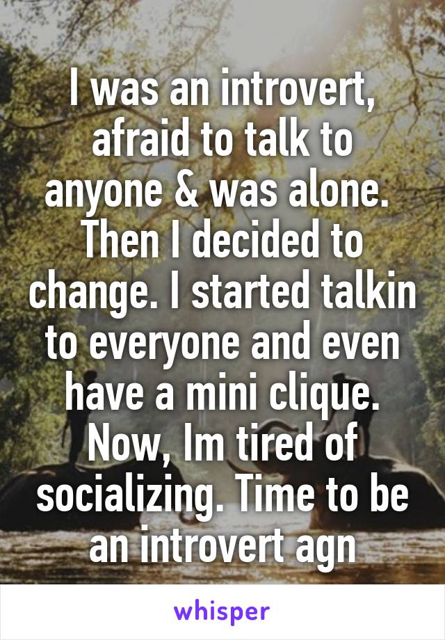 I was an introvert, afraid to talk to anyone & was alone. 
Then I decided to change. I started talkin to everyone and even have a mini clique. Now, Im tired of socializing. Time to be an introvert agn