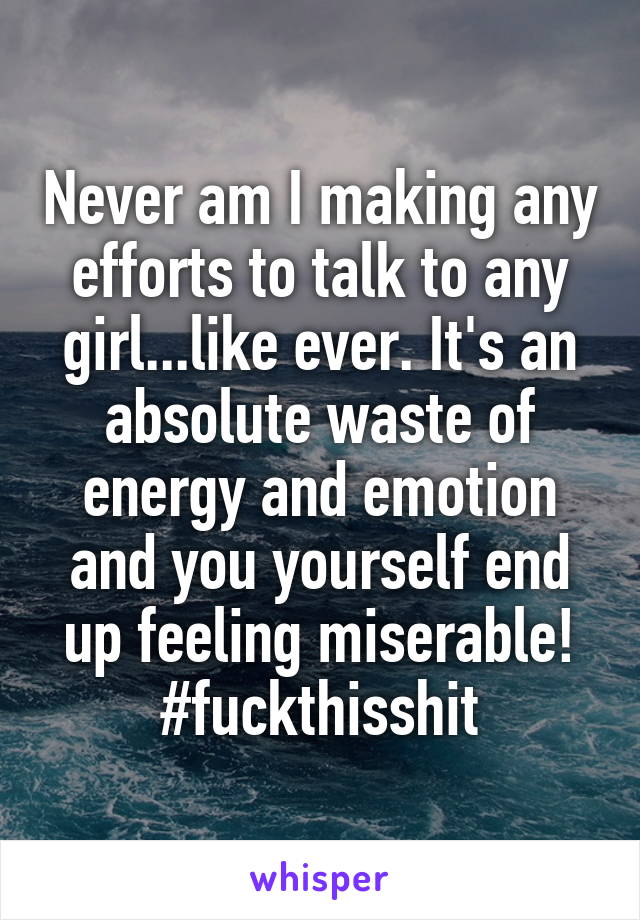 Never am I making any efforts to talk to any girl...like ever. It's an absolute waste of energy and emotion and you yourself end up feeling miserable! #fuckthisshit