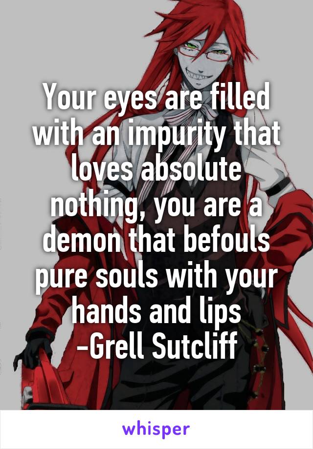 Your eyes are filled with an impurity that loves absolute nothing, you are a demon that befouls pure souls with your hands and lips
-Grell Sutcliff