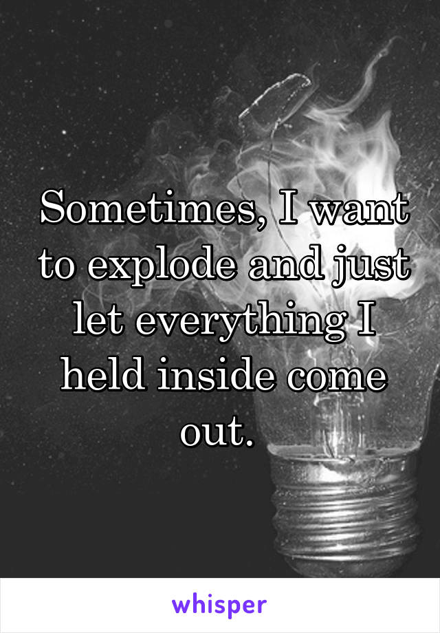 Sometimes, I want to explode and just let everything I held inside come out. 