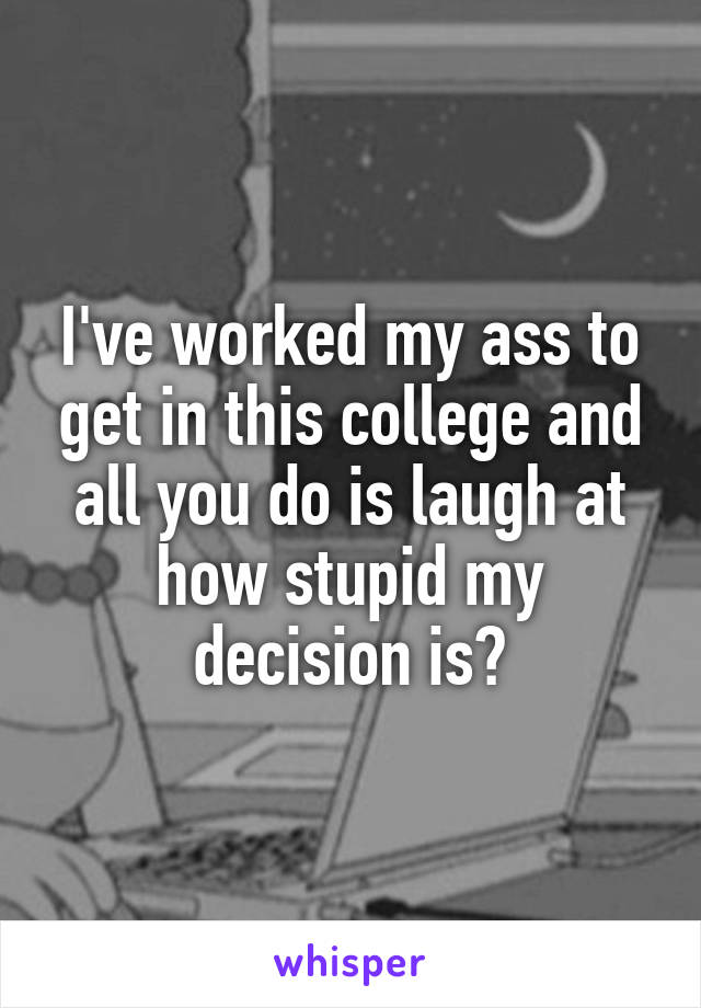 I've worked my ass to get in this college and all you do is laugh at how stupid my decision is?