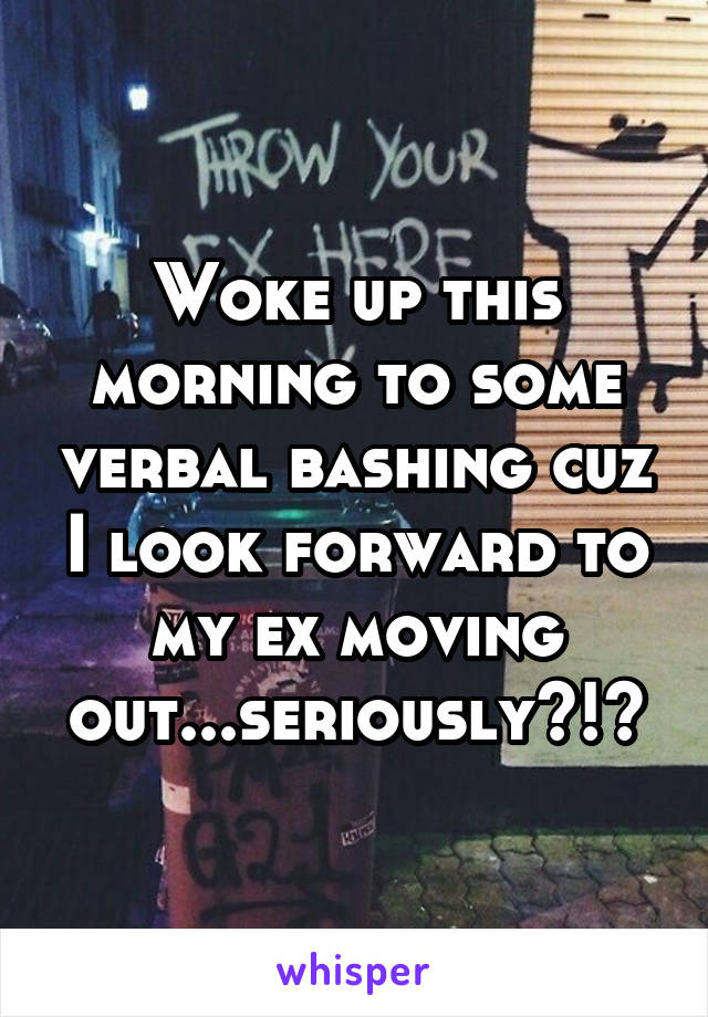 Woke up this morning to some verbal bashing cuz I look forward to my ex moving out...seriously?!?