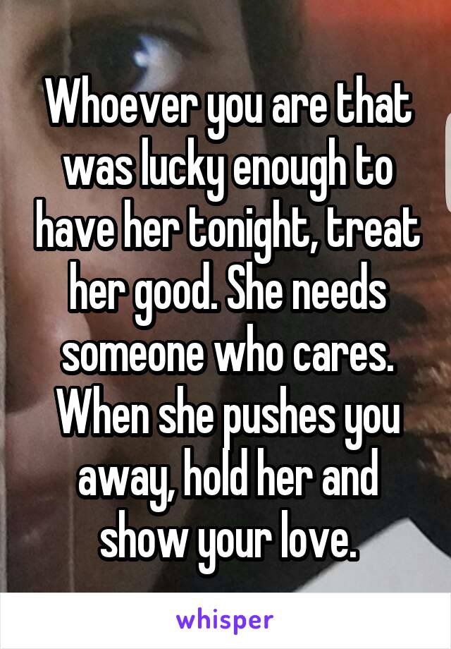 Whoever you are that was lucky enough to have her tonight, treat her good. She needs someone who cares. When she pushes you away, hold her and show your love.