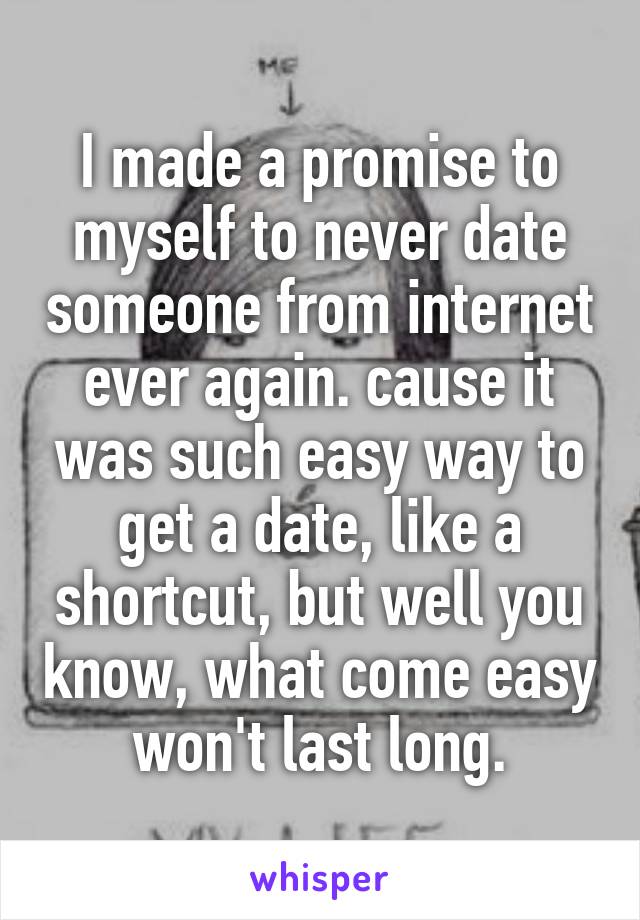 I made a promise to myself to never date someone from internet ever again. cause it was such easy way to get a date, like a shortcut, but well you know, what come easy won't last long.