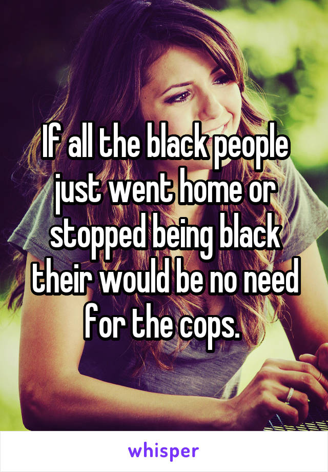 If all the black people just went home or stopped being black their would be no need for the cops. 