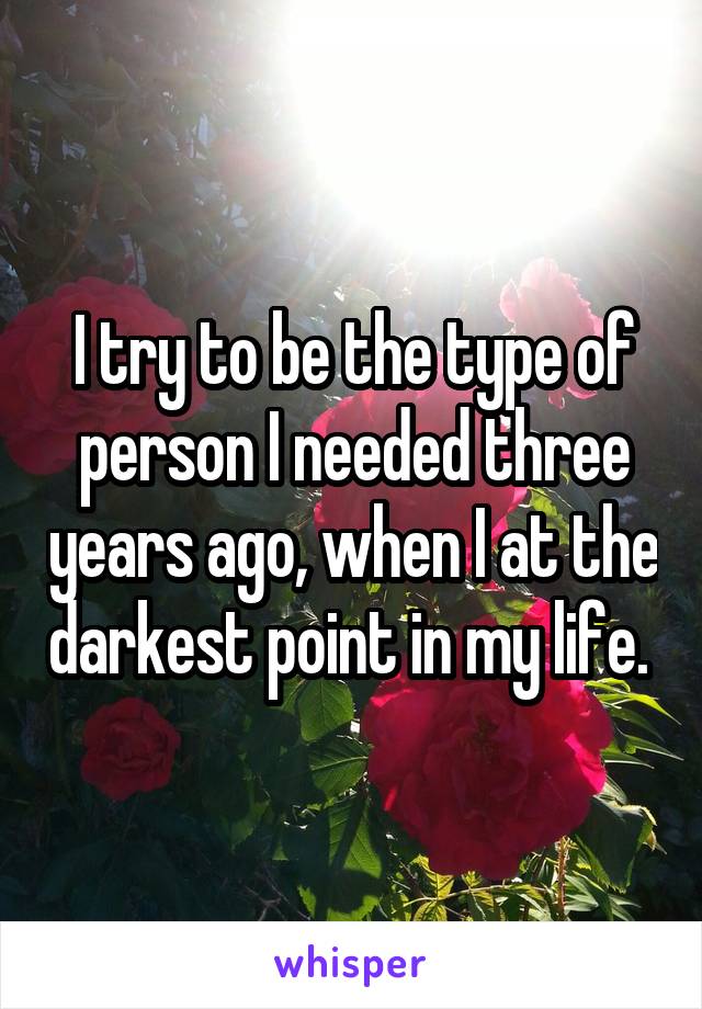 I try to be the type of person I needed three years ago, when I at the darkest point in my life. 