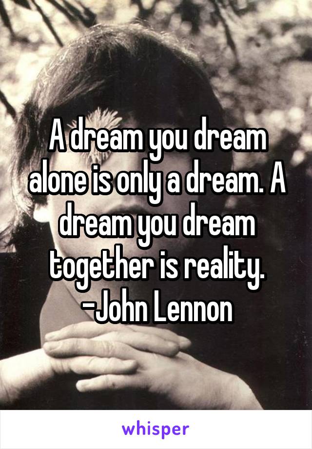 A dream you dream alone is only a dream. A dream you dream together is reality.
-John Lennon