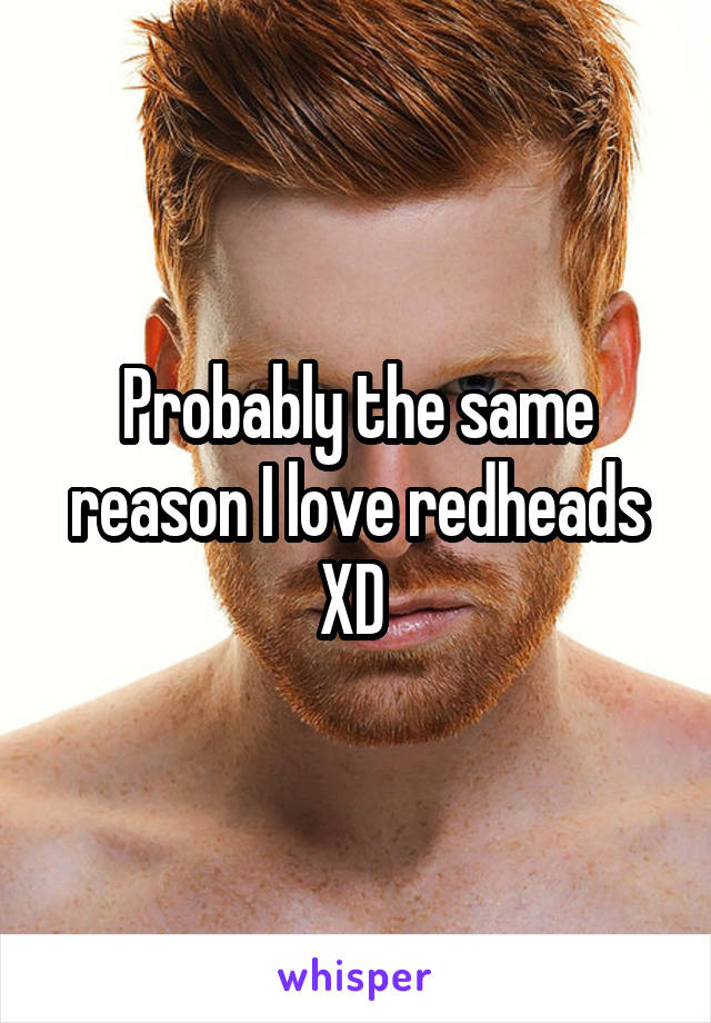 Probably the same reason I love redheads XD 