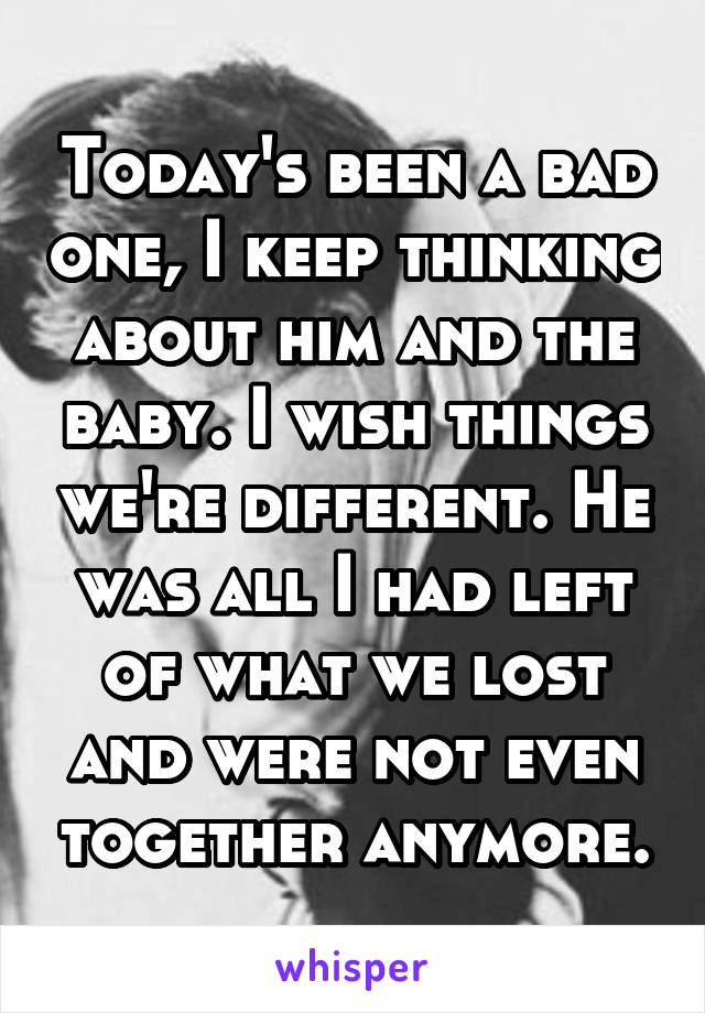 Today's been a bad one, I keep thinking about him and the baby. I wish things we're different. He was all I had left of what we lost and were not even together anymore.