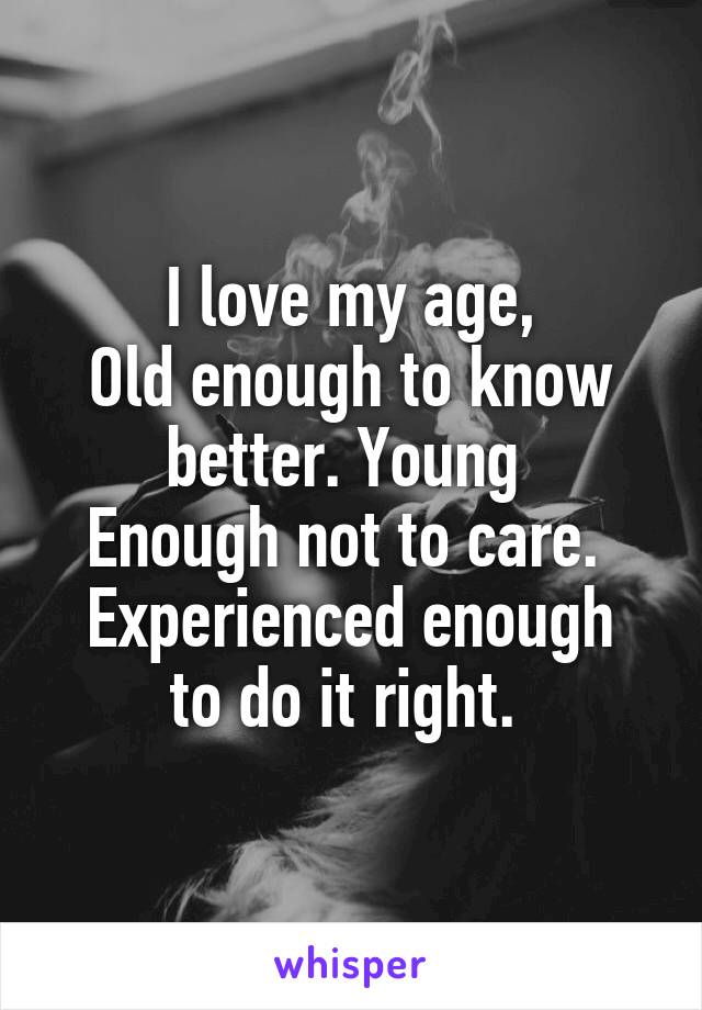 I love my age,
Old enough to know better. Young 
Enough not to care. 
Experienced enough to do it right. 