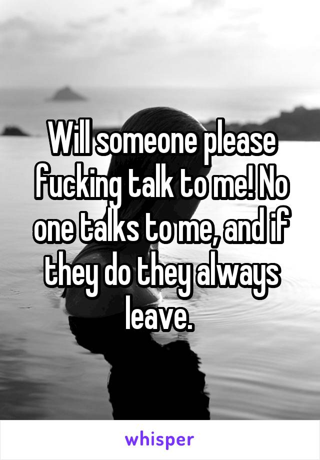 Will someone please fucking talk to me! No one talks to me, and if they do they always leave. 