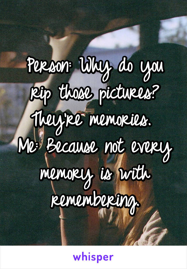 Person: Why do you rip those pictures? They're memories. 
Me: Because not every memory is with remembering.