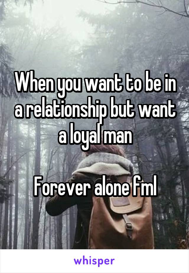 When you want to be in a relationship but want a loyal man

Forever alone fml