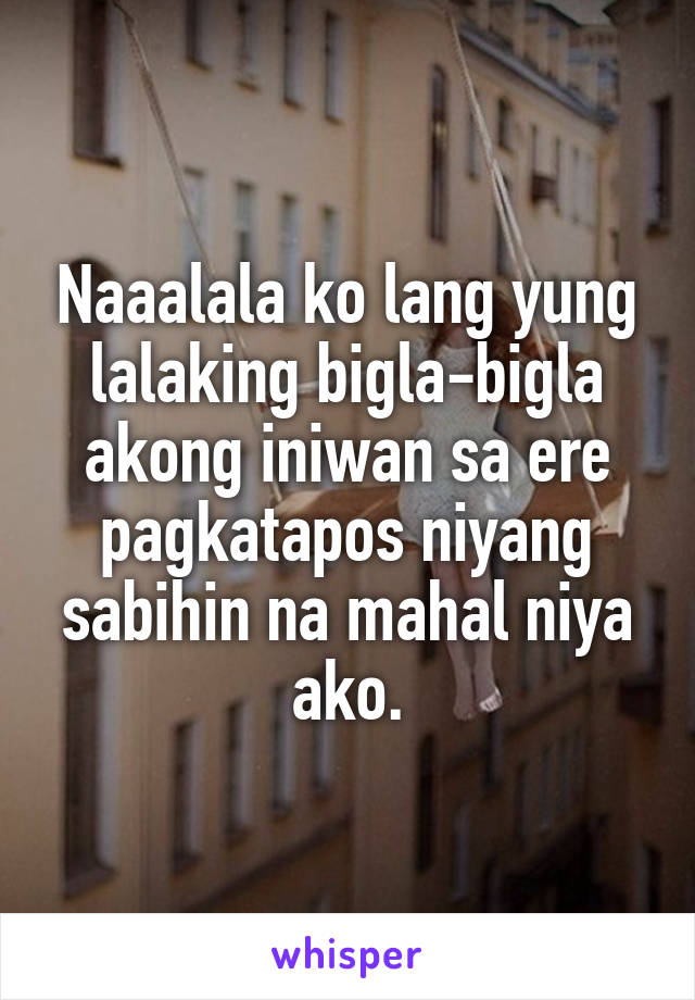 Naaalala ko lang yung lalaking bigla-bigla akong iniwan sa ere pagkatapos niyang sabihin na mahal niya ako.