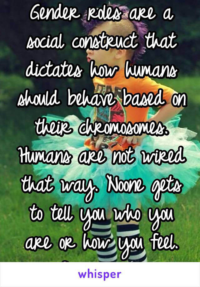 Gender roles are a social construct that dictates how humans should behave based on their chromosomes. Humans are not wired that way. Noone gets to tell you who you are or how you feel.
#foreverqueer