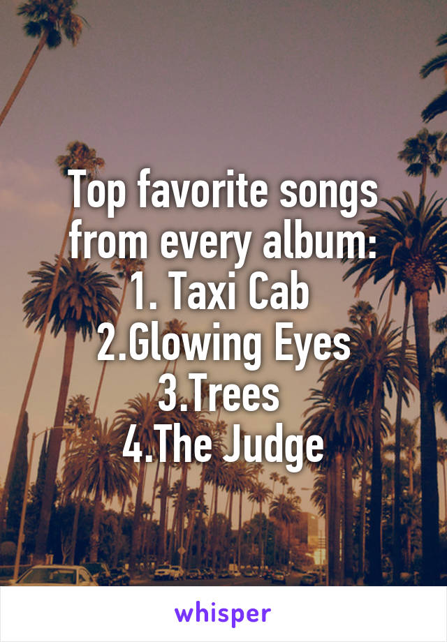 Top favorite songs from every album:
1. Taxi Cab 
2.Glowing Eyes
3.Trees 
4.The Judge