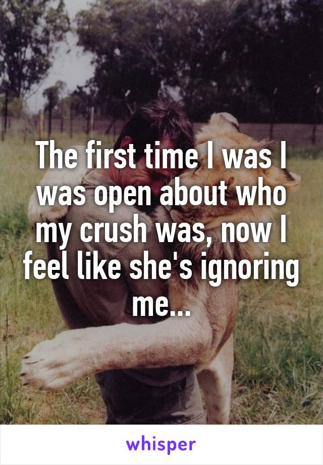 The first time I was I was open about who my crush was, now I feel like she's ignoring me...