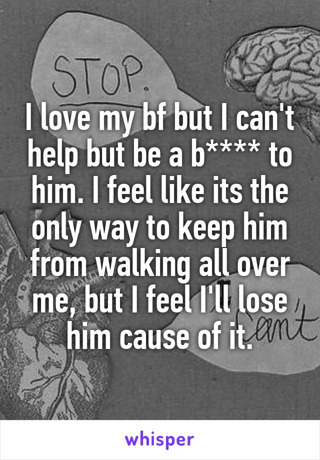 I love my bf but I can't help but be a b**** to him. I feel like its the only way to keep him from walking all over me, but I feel I'll lose him cause of it.