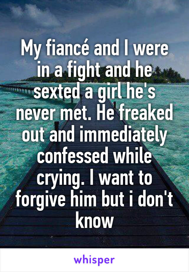 My fiancé and I were in a fight and he sexted a girl he's never met. He freaked out and immediately confessed while crying. I want to forgive him but i don't know