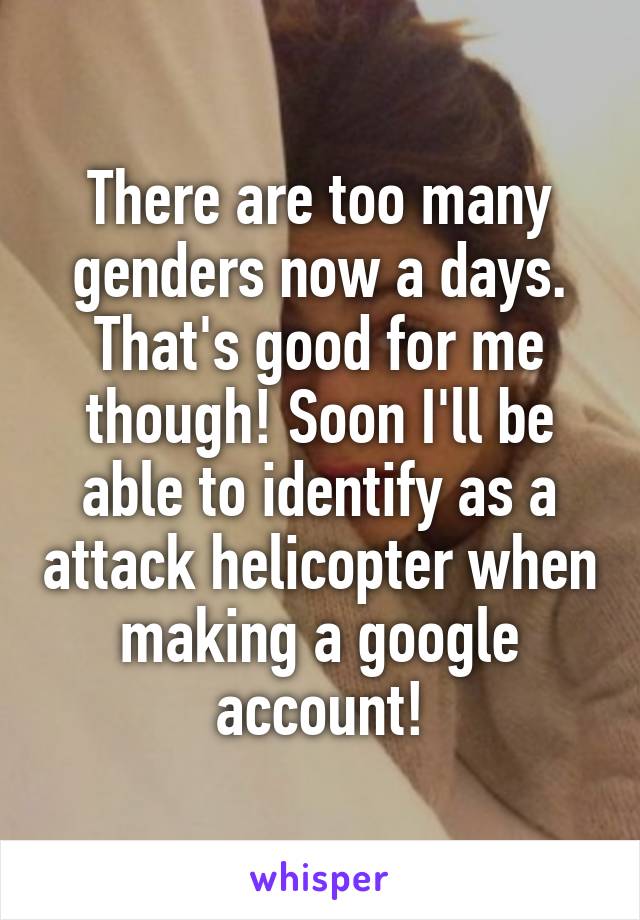 There are too many genders now a days. That's good for me though! Soon I'll be able to identify as a attack helicopter when making a google account!