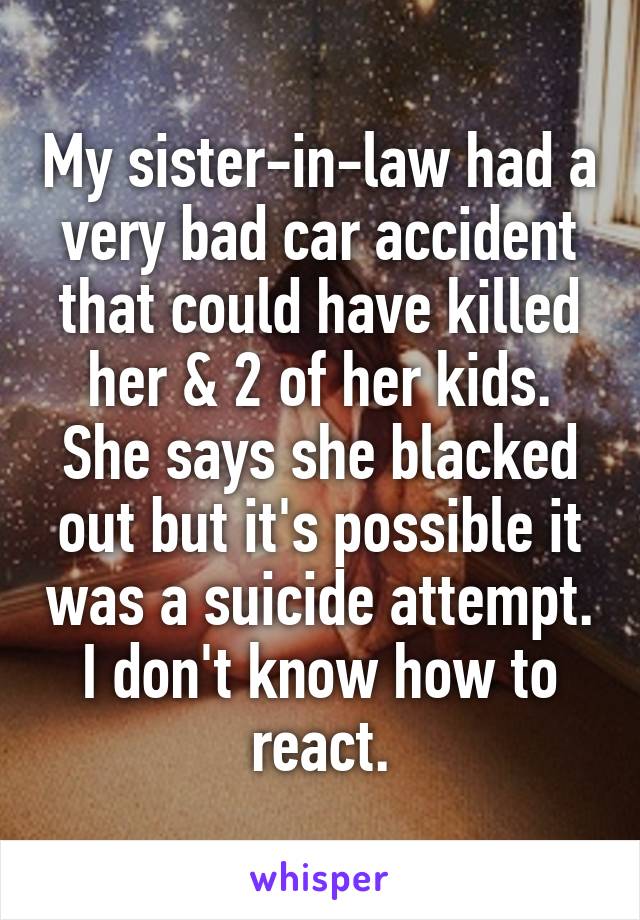 My sister-in-law had a very bad car accident that could have killed her & 2 of her kids. She says she blacked out but it's possible it was a suicide attempt. I don't know how to react.