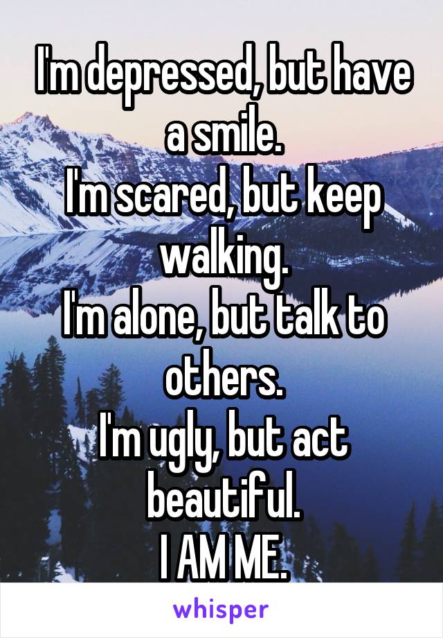 I'm depressed, but have a smile.
I'm scared, but keep walking.
I'm alone, but talk to others.
I'm ugly, but act beautiful.
I AM ME.