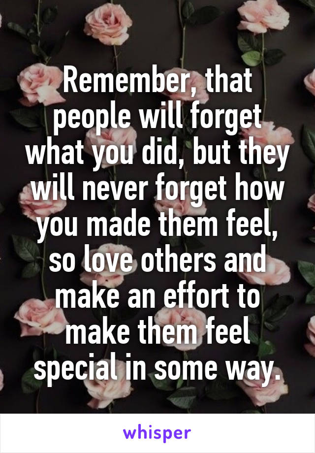 Remember, that people will forget what you did, but they will never forget how you made them feel, so love others and make an effort to make them feel special in some way.