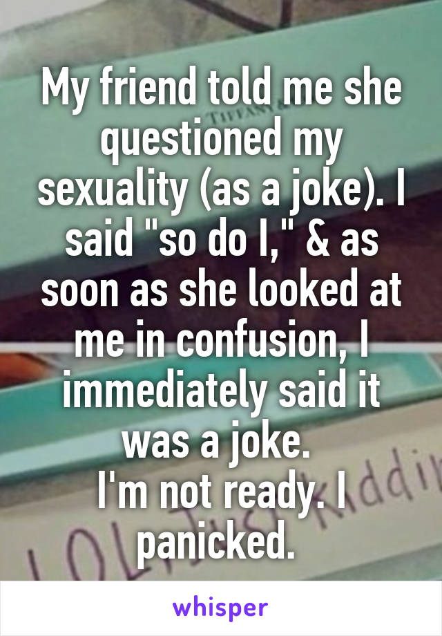 My friend told me she questioned my sexuality (as a joke). I said "so do I," & as soon as she looked at me in confusion, I immediately said it was a joke. 
I'm not ready. I panicked. 