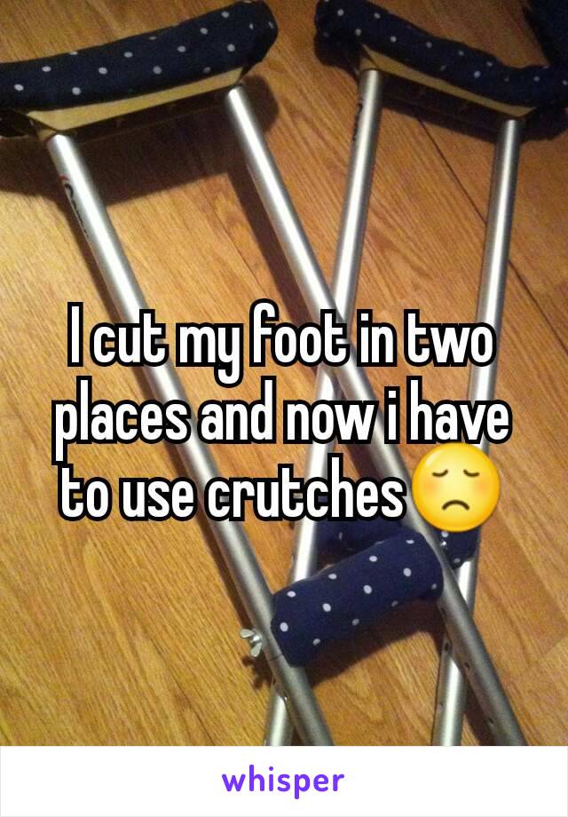 I cut my foot in two places and now i have to use crutches😞