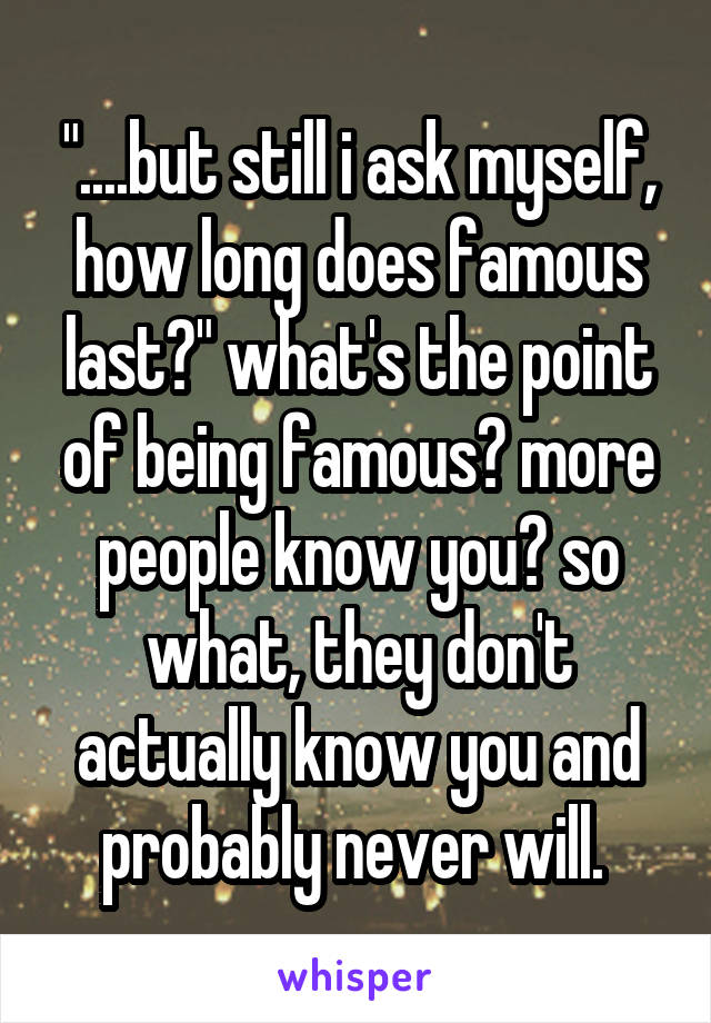 "....but still i ask myself, how long does famous last?" what's the point of being famous? more people know you? so what, they don't actually know you and probably never will. 