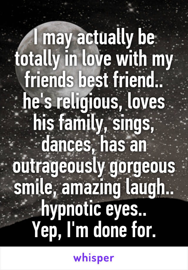 I may actually be totally in love with my friends best friend.. he's religious, loves his family, sings, dances, has an outrageously gorgeous smile, amazing laugh.. hypnotic eyes..
Yep, I'm done for.