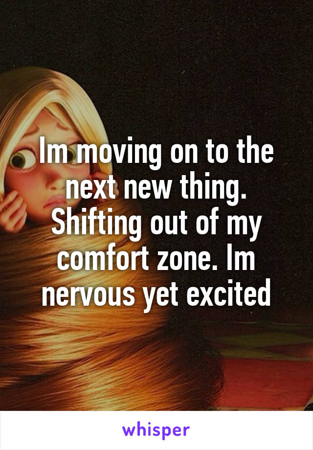 Im moving on to the next new thing. Shifting out of my comfort zone. Im nervous yet excited