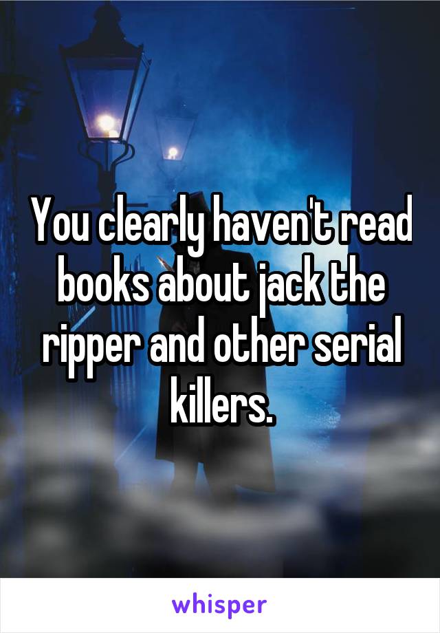 You clearly haven't read books about jack the ripper and other serial killers.