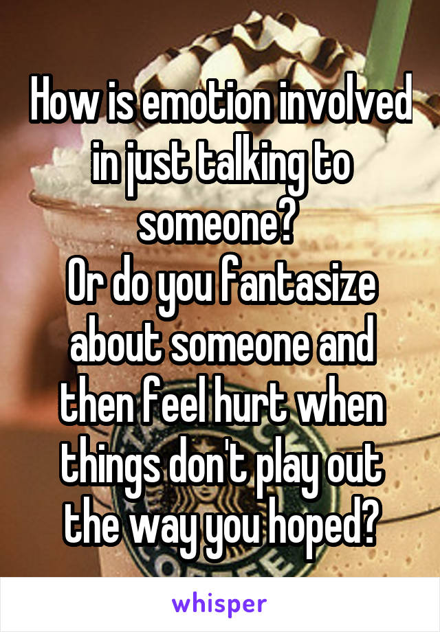 How is emotion involved in just talking to someone? 
Or do you fantasize about someone and then feel hurt when things don't play out the way you hoped?