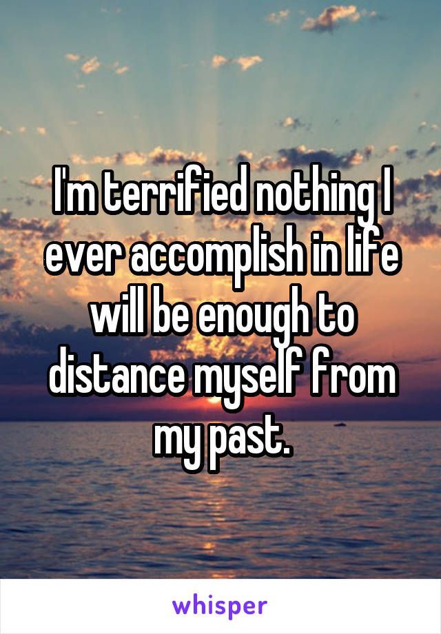 I'm terrified nothing I ever accomplish in life will be enough to distance myself from my past.