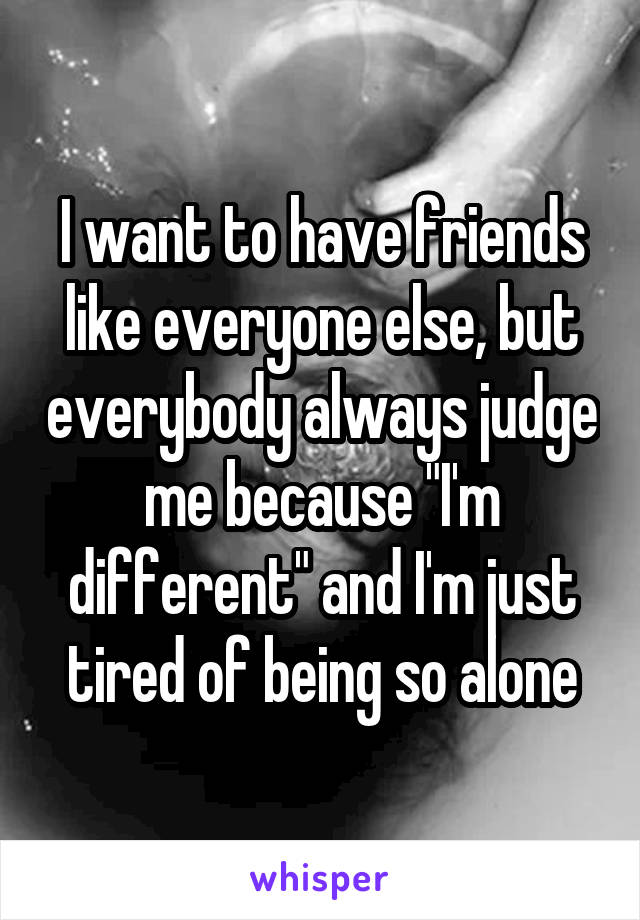 I want to have friends like everyone else, but everybody always judge me because "I'm different" and I'm just tired of being so alone