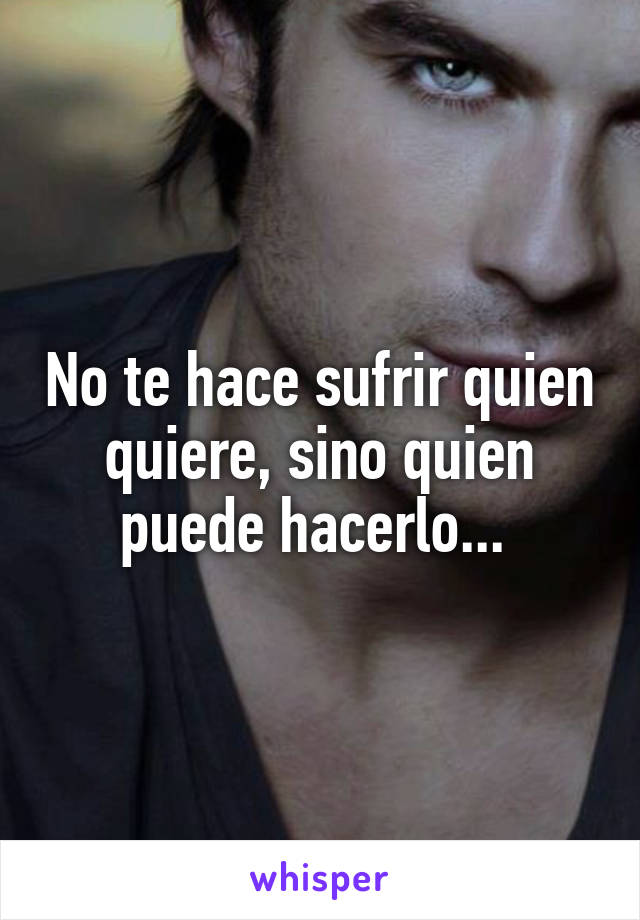 No te hace sufrir quien quiere, sino quien puede hacerlo... 