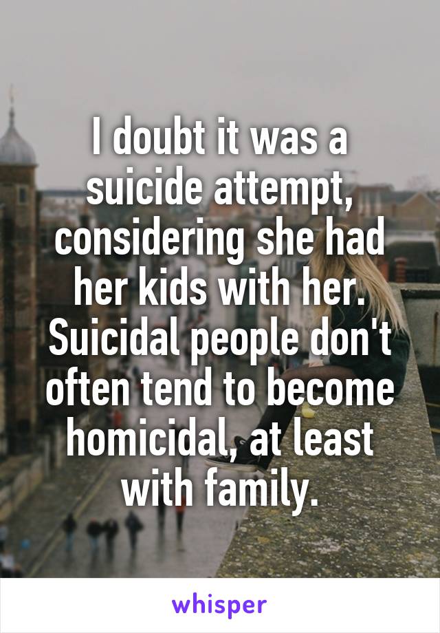 I doubt it was a suicide attempt, considering she had her kids with her. Suicidal people don't often tend to become homicidal, at least with family.