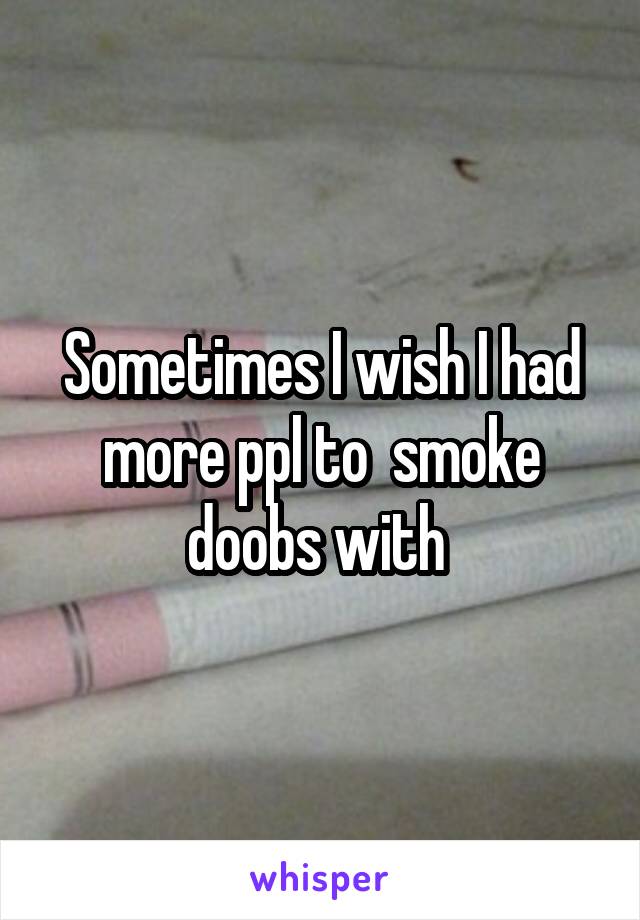 Sometimes I wish I had more ppl to  smoke doobs with 