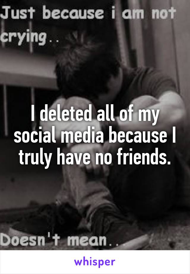 I deleted all of my social media because I truly have no friends.