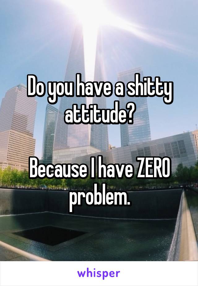 Do you have a shitty attitude?

Because I have ZERO problem.