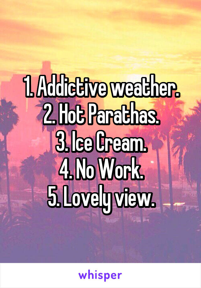 1. Addictive weather.
2. Hot Parathas.
3. Ice Cream.
4. No Work.
5. Lovely view.