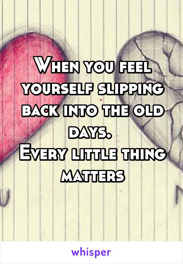 When you feel yourself slipping back into the old days. 
Every little thing matters
