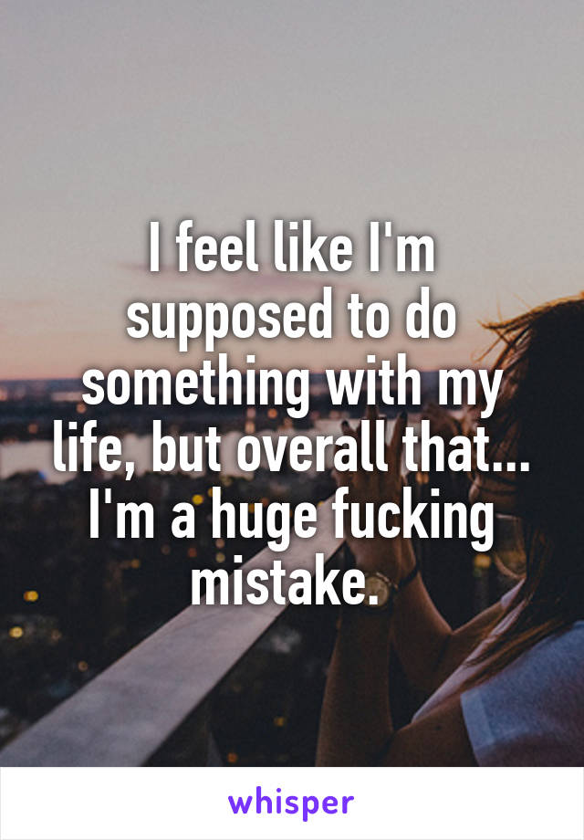 I feel like I'm supposed to do something with my life, but overall that... I'm a huge fucking mistake. 