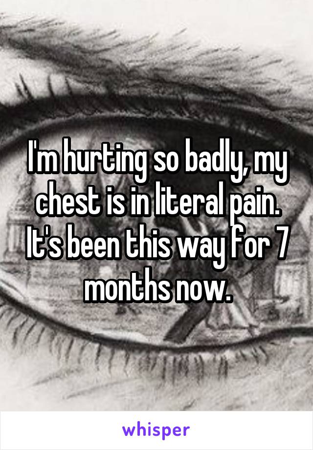 I'm hurting so badly, my chest is in literal pain. It's been this way for 7 months now.