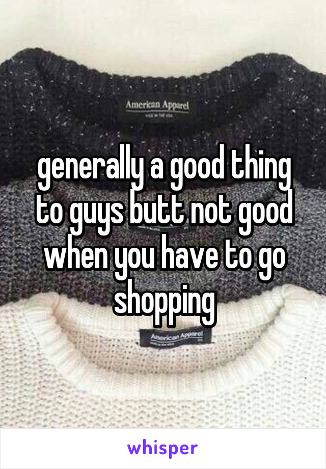 generally a good thing to guys butt not good when you have to go shopping