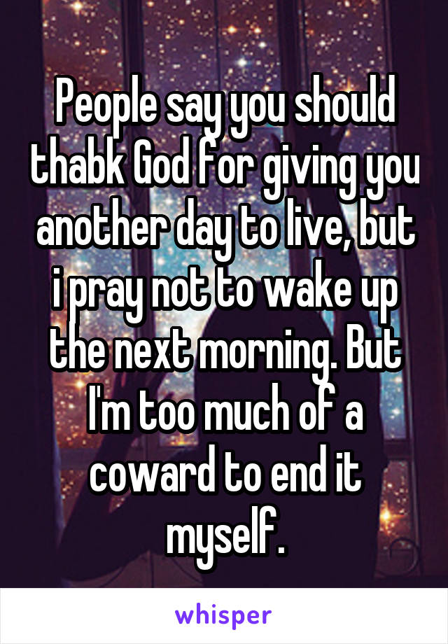 People say you should thabk God for giving you another day to live, but i pray not to wake up the next morning. But I'm too much of a coward to end it myself.