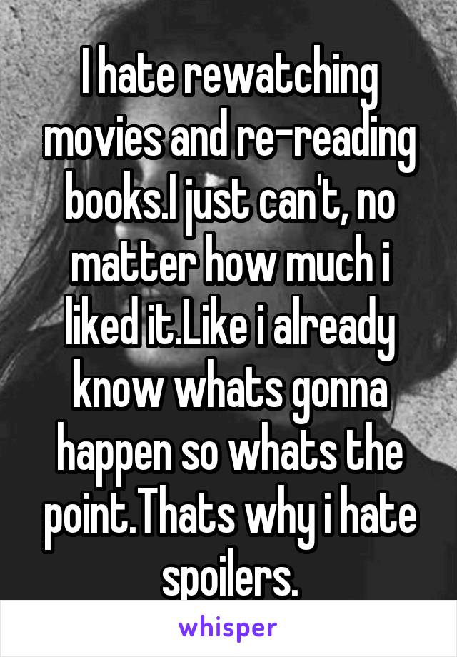 I hate rewatching movies and re-reading books.I just can't, no matter how much i liked it.Like i already know whats gonna happen so whats the point.Thats why i hate spoilers.