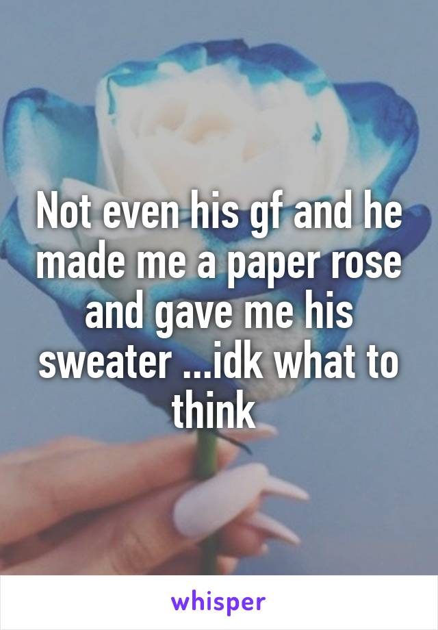 Not even his gf and he made me a paper rose and gave me his sweater ...idk what to think 